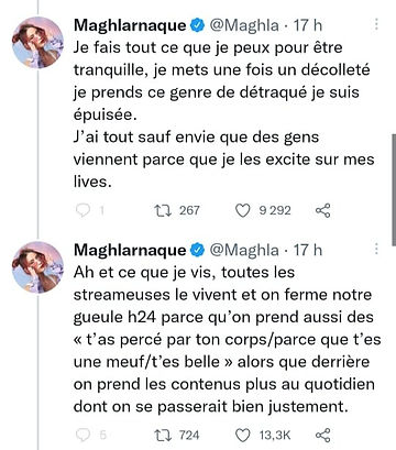 Screen du thread de Maghla : 

"Je fais tout ce que je peux pour être tranquille, je mets une fois un décolleté je prends ce genre de détraqué je suis épuisée. J'ai tout sauf envie que des gens viennent parce que je les excite sur mes lives."

"Ah et ce que je vis, toutes les streameuses le vivent et on ferme notre gueule h24 parce qu'on prend aussi des ''t'as percé par ton corps/parce que t'es une meuf/t'es belle" alors que derrière on prend les contenus plus au quotidien dont on se passerait bien justement. 