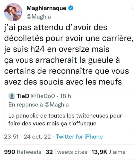 Screen de Maghla en réponse à un internaute qui disait "La panoplie de toutes les twitcheuses pour faire des vues mais ça s'offusque" : 

"J'ai pas attendu d'avoir des décolletés pour avoir une carrière, je suis h24 en oversize mais ça vous arracherait la gueule à certains de reconnaître que vous avez des soucis avec les meufs" 