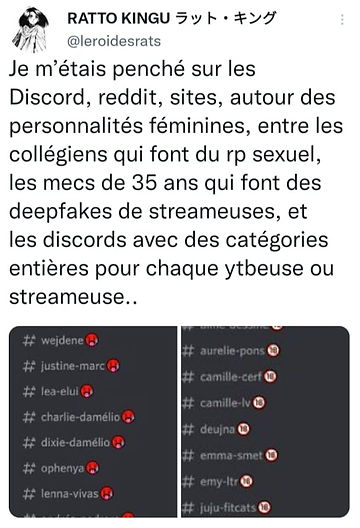 Screen du compte Leroidesrats : 

"Je m'étais penché sur les Discord, reddit, sites, autour des personnalités féminines, entre les collégiens qui font du rp sexuel, les mecs de 35 ans qui font des deepfakes de strameuses, et les discords avec des catégories entières pour chaque youtubeuse ou streameuse.." 